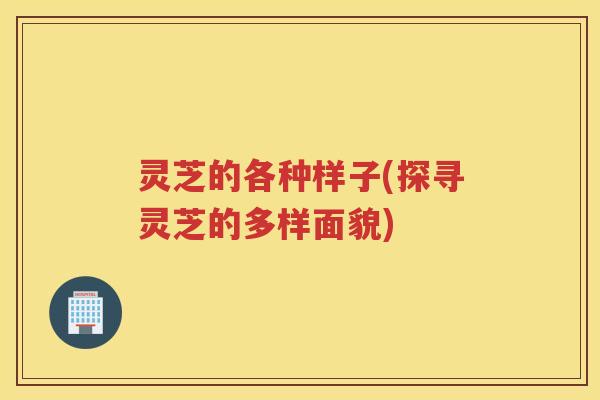 灵芝的各种样子(探寻灵芝的多样面貌)