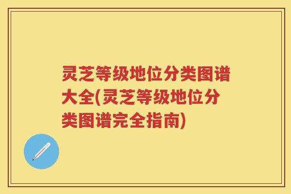 灵芝等级地位分类图谱大全(灵芝等级地位分类图谱完全指南)