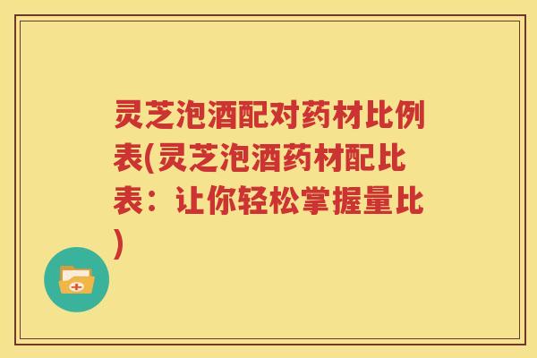 灵芝泡酒配对药材比例表(灵芝泡酒药材配比表：让你轻松掌握量比)