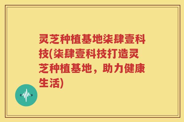 灵芝种植基地柒肆壹科技(柒肆壹科技打造灵芝种植基地,助力健康生活) 灵芝种植基地柒肆壹科技(柒肆壹科技打造灵芝种植基地,助力健康生活)