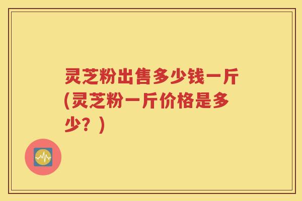 灵芝粉出售多少钱一斤(灵芝粉一斤价格是多少？)