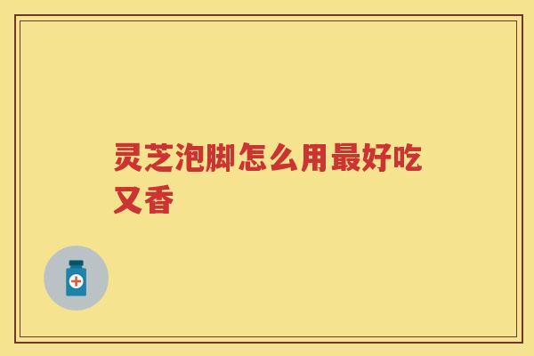 灵芝泡脚怎么用最好吃又香