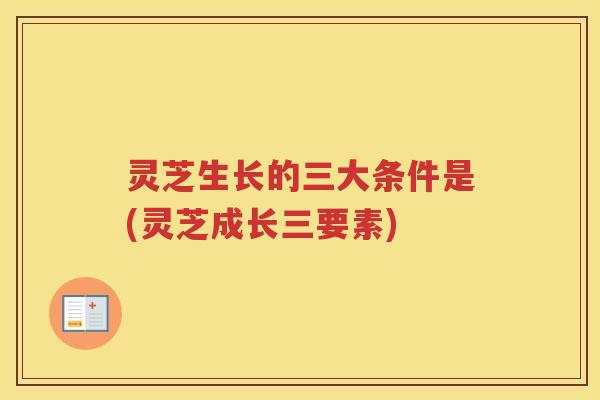 灵芝生长的三大条件是(灵芝成长三要素)