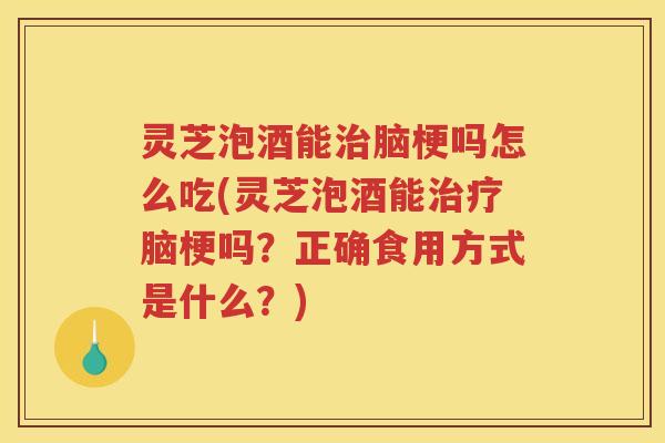 灵芝泡酒能治脑梗吗怎么吃(灵芝泡酒能治疗脑梗吗？正确食用方式是什么？)