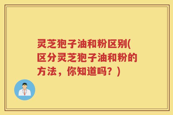 灵芝狍子油和粉区别(区分灵芝狍子油和粉的方法，你知道吗？)