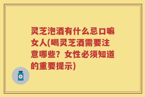 灵芝泡酒有什么忌口嘛女人(喝灵芝酒需要注意哪些？女性必须知道的重要提示)