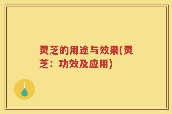 灵芝的用途与效果(灵芝：功效及应用)