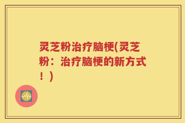 灵芝粉治疗脑梗(灵芝粉：治疗脑梗的新方式！)