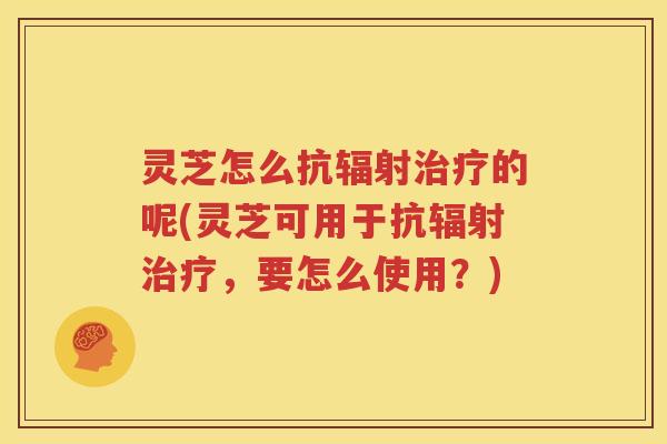 灵芝怎么抗辐射治疗的呢(灵芝可用于抗辐射治疗，要怎么使用？)