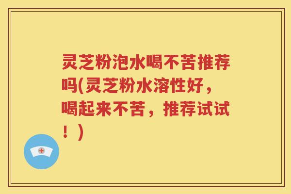 灵芝粉泡水喝不苦推荐吗(灵芝粉水溶性好，喝起来不苦，推荐试试！)