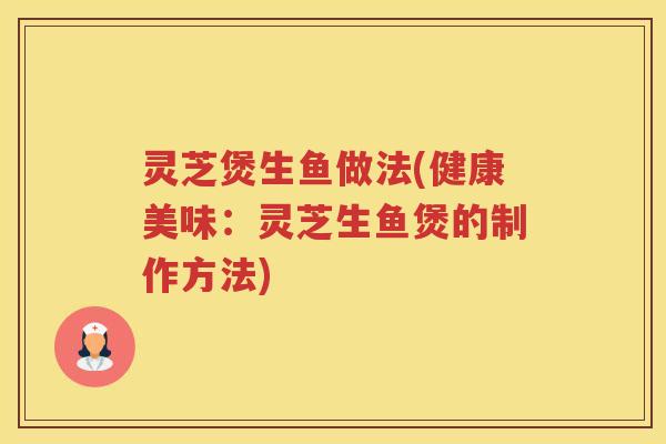 灵芝煲生鱼做法(健康美味：灵芝生鱼煲的制作方法)