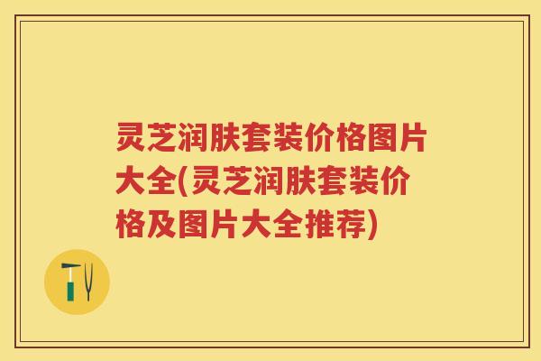 灵芝润肤套装价格图片大全(灵芝润肤套装价格及图片大全推荐)