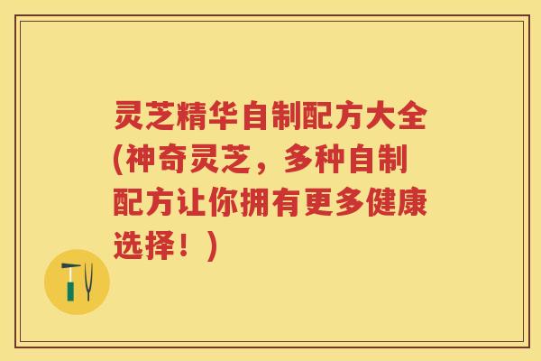 灵芝精华自制配方大全(神奇灵芝，多种自制配方让你拥有更多健康选择！)