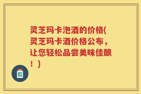 灵芝玛卡泡酒的价格(灵芝玛卡酒价格公布，让您轻松品尝美味佳酿！)