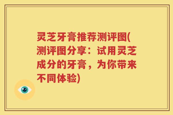 灵芝牙膏推荐测评图(测评图分享：试用灵芝成分的牙膏，为你带来不同体验)