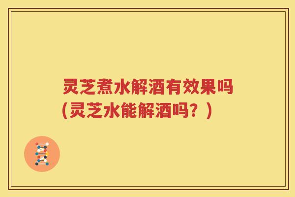灵芝煮水解酒有效果吗(灵芝水能解酒吗？)