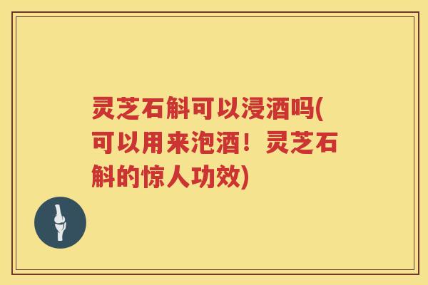 灵芝石斛可以浸酒吗(可以用来泡酒！灵芝石斛的惊人功效)
