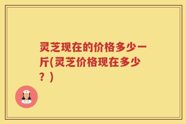 灵芝现在的价格多少一斤(灵芝价格现在多少？)