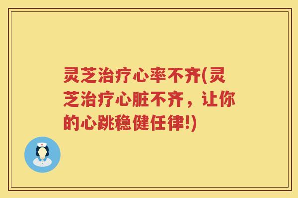 灵芝心率不齐(灵芝不齐,让你的心跳稳健任律!) 灵芝心率不齐(灵芝不齐,让你的心跳稳健任律!)
