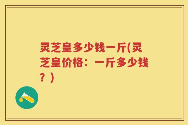 灵芝皇多少钱一斤(灵芝皇价格：一斤多少钱？)