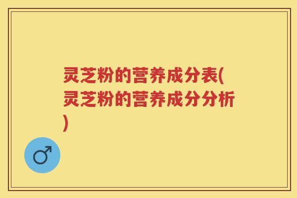 灵芝粉的营养成分表(灵芝粉的营养成分分析)
