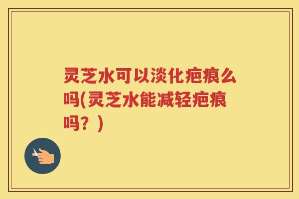 灵芝水可以淡化疤痕么吗(灵芝水能减轻疤痕吗？)