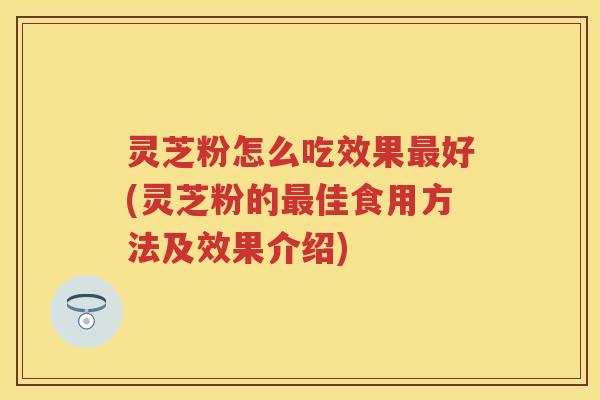 灵芝粉怎么吃效果最好(灵芝粉的最佳食用方法及效果介绍)