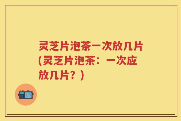 灵芝片泡茶一次放几片(灵芝片泡茶：一次应放几片？)