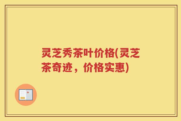 灵芝秀茶叶价格(灵芝茶奇迹，价格实惠)