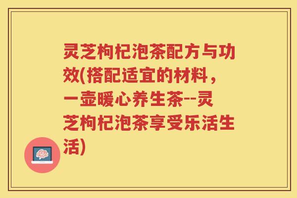 灵芝枸杞泡茶配方与功效(搭配适宜的材料，一壶暖心养生茶--灵芝枸杞泡茶享受乐活生活)