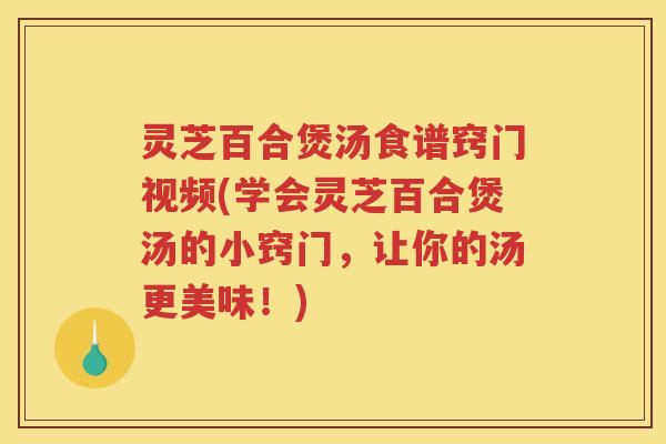 灵芝百合煲汤食谱窍门视频(学会灵芝百合煲汤的小窍门，让你的汤更美味！)