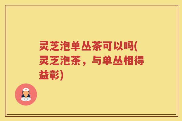 灵芝泡单丛茶可以吗(灵芝泡茶，与单丛相得益彰)