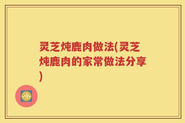 灵芝炖鹿肉做法(灵芝炖鹿肉的家常做法分享)