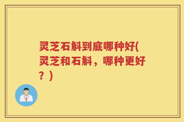 灵芝石斛到底哪种好(灵芝和石斛，哪种更好？)