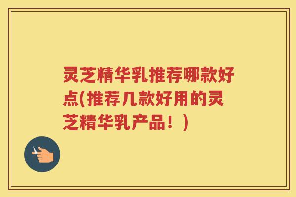 灵芝精华乳推荐哪款好点(推荐几款好用的灵芝精华乳产品！)