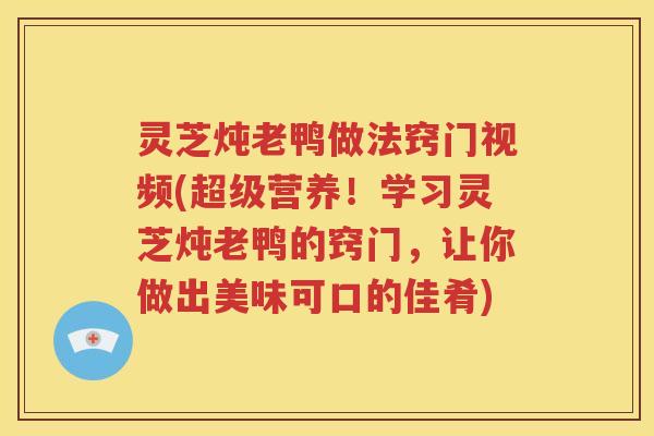 灵芝炖老鸭做法窍门视频(超级营养！学习灵芝炖老鸭的窍门，让你做出美味可口的佳肴)