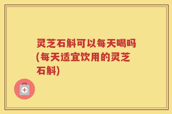 灵芝石斛可以每天喝吗(每天适宜饮用的灵芝石斛)