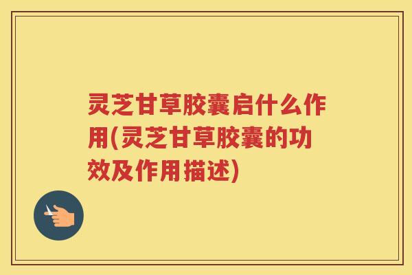 灵芝甘草胶囊启什么作用(灵芝甘草胶囊的功效及作用描述)