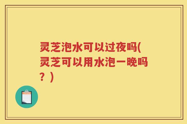 灵芝泡水可以过夜吗(灵芝可以用水泡一晚吗？)