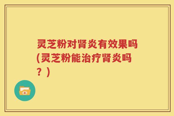 灵芝粉对肾炎有效果吗(灵芝粉能治疗肾炎吗？)