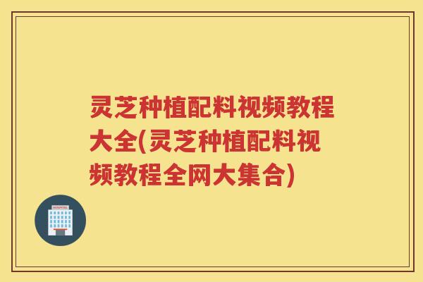 灵芝种植配料视频教程大全(灵芝种植配料视频教程全网大集合)