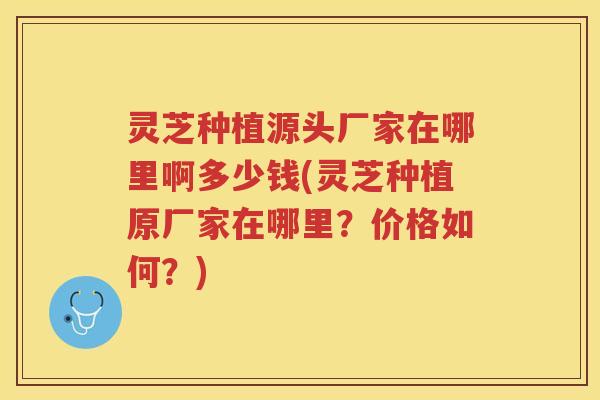 灵芝种植源头厂家在哪里啊多少钱(灵芝种植原厂家在哪里？价格如何？)
