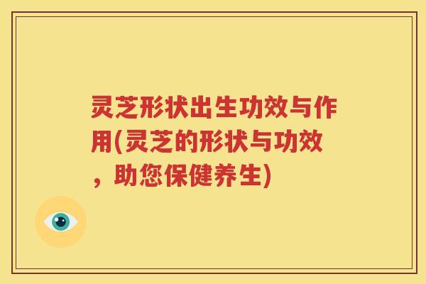 灵芝形状出生功效与作用(灵芝的形状与功效，助您保健养生)