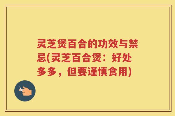 灵芝煲百合的功效与禁忌(灵芝百合煲：好处多多，但要谨慎食用)
