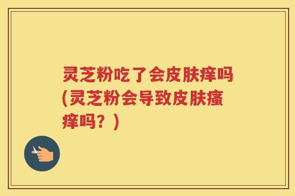 灵芝粉吃了会皮肤痒吗(灵芝粉会导致皮肤瘙痒吗？)