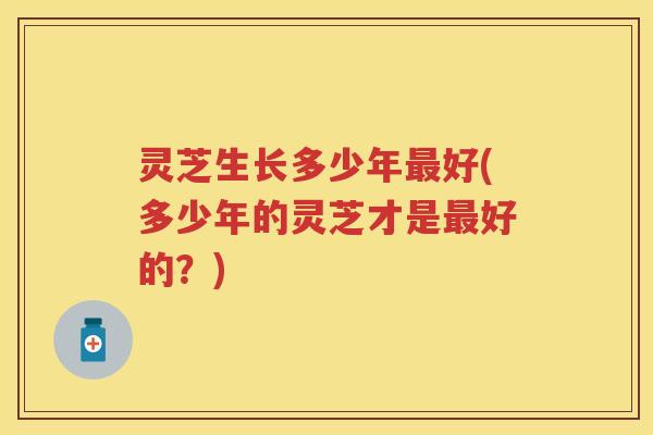 灵芝生长多少年最好(多少年的灵芝才是最好的？)