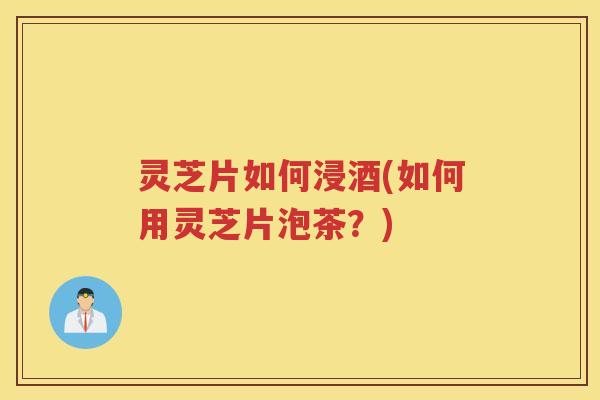 灵芝片如何浸酒(如何用灵芝片泡茶？)