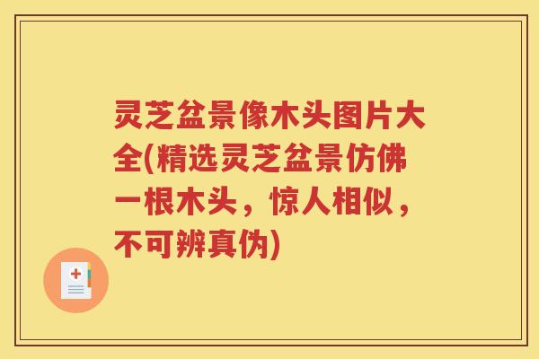 灵芝盆景像木头图片大全(精选灵芝盆景仿佛一根木头，惊人相似，不可辨真伪)