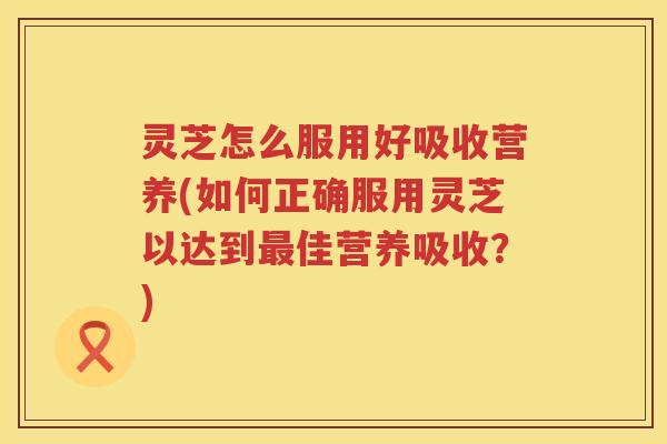 灵芝怎么服用好吸收营养(如何正确服用灵芝以达到最佳营养吸收？)