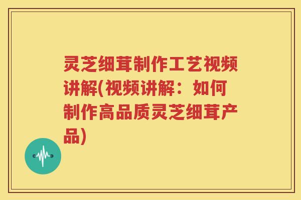 灵芝细茸制作工艺视频讲解(视频讲解：如何制作高品质灵芝细茸产品)